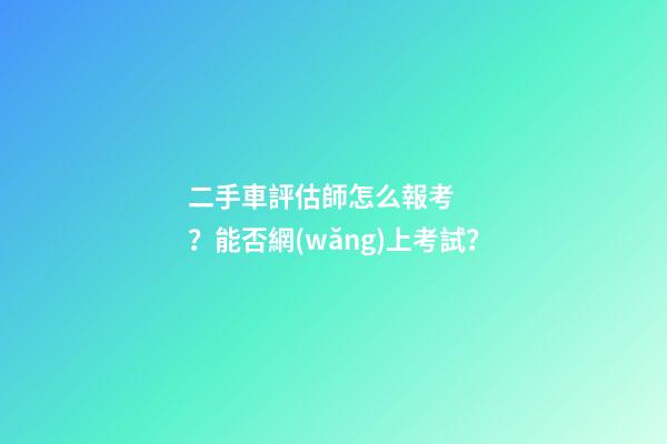 二手車評估師怎么報考？能否網(wǎng)上考試？